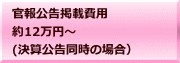 官報公告掲載費用 約12万円～ (決算公告同時の場合）