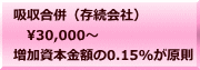 吸収合併（存続会社） 　30,000～ 増加資本金額の0.15%が原則